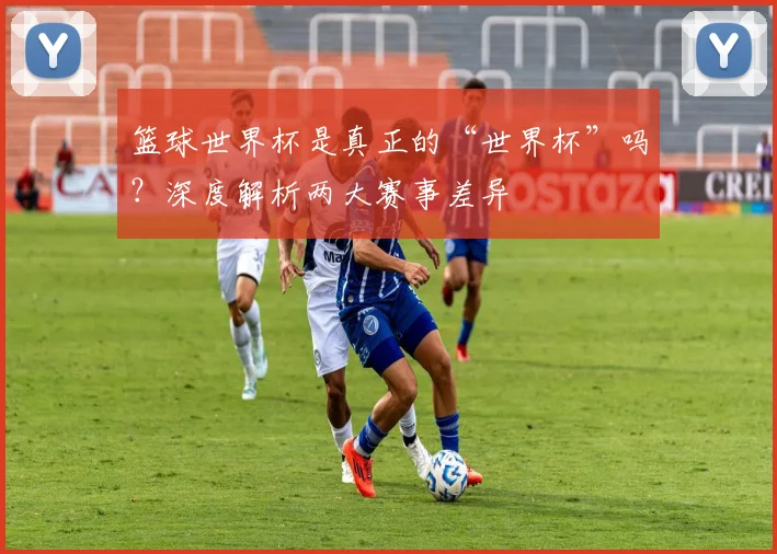 篮球世界杯是真正的“世界杯”吗？深度解析两大赛事差异