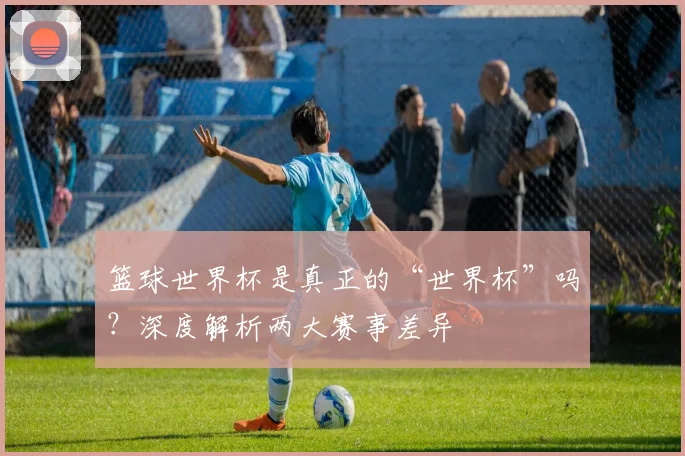 篮球世界杯是真正的“世界杯”吗？深度解析两大赛事差异