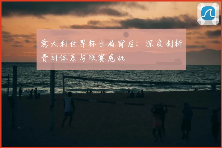 意大利世界杯出局背后：深度剖析青训体系与联赛危机