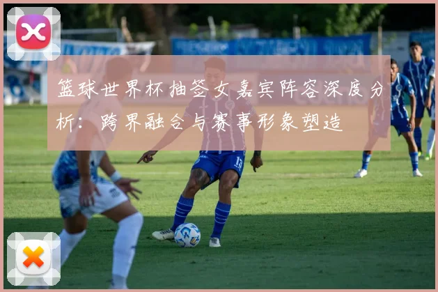 篮球世界杯抽签女嘉宾阵容深度分析：跨界融合与赛事形象塑造