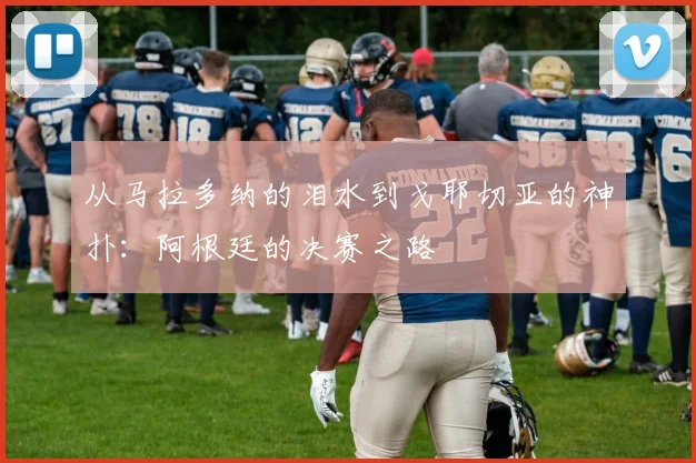 从马拉多纳的泪水到戈耶切亚的神扑：阿根廷的决赛之路