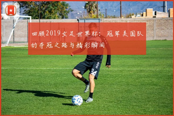 回顾2019女足世界杯：冠军美国队的夺冠之路与精彩瞬间