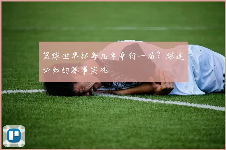 篮球世界杯每几年举行一届？球迷必知的赛事实况