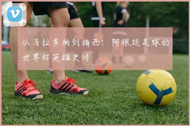 从马拉多纳到梅西：阿根廷足球的世界杯英雄史诗