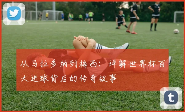 从马拉多纳到梅西：详解世界杯百大进球背后的传奇故事