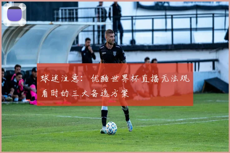 球迷注意:优酷世界杯直播无法观看时的三大备选方案
