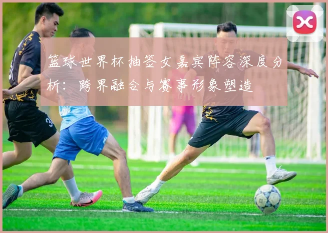 篮球世界杯抽签女嘉宾阵容深度分析：跨界融合与赛事形象塑造