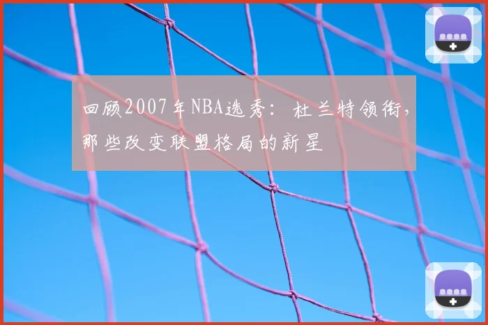 回顾2007年NBA选秀：杜兰特领衔，那些改变联盟格局的新星