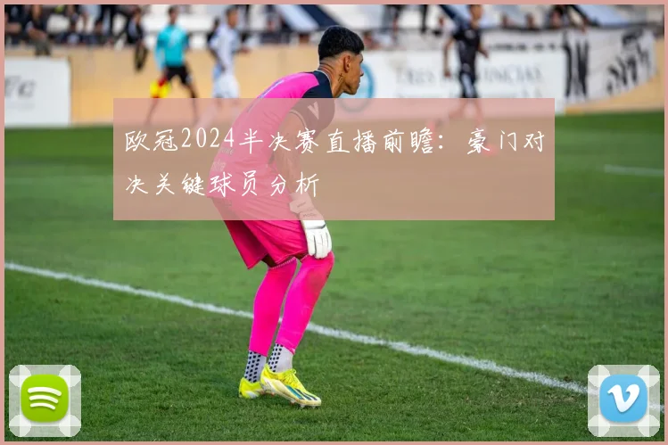 欧冠2024半决赛直播前瞻：豪门对决关键球员分析