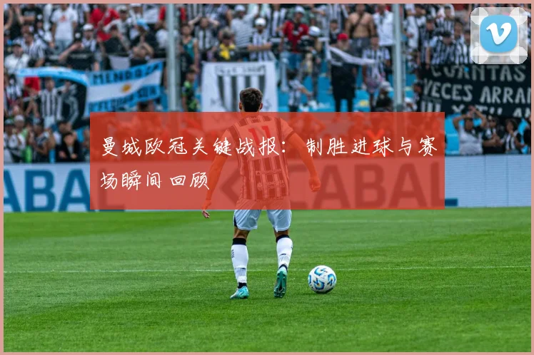 曼城欧冠关键战报：制胜进球与赛场瞬间回顾