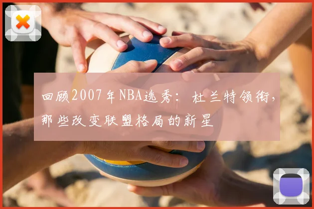回顾2007年NBA选秀：杜兰特领衔，那些改变联盟格局的新星