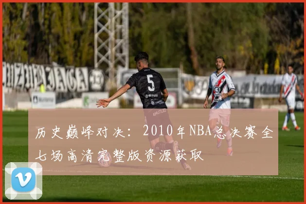 历史巅峰对决：2010年NBA总决赛全七场高清完整版资源获取