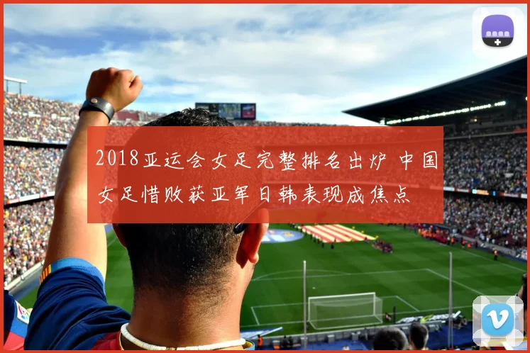 2018亚运会女足完整排名出炉 中国女足惜败获亚军日韩表现成焦点