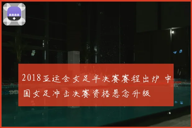 2018亚运会女足半决赛赛程出炉 中国女足冲击决赛资格悬念升级